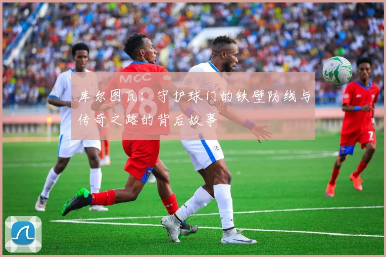 库尔图瓦：守护球门的铁壁防线与传奇之路的背后故事