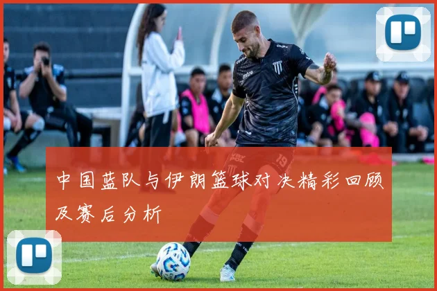 中国蓝队与伊朗篮球对决精彩回顾及赛后分析