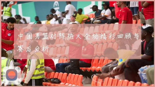 中国男篮对阵热火全场精彩回顾与赛后分析