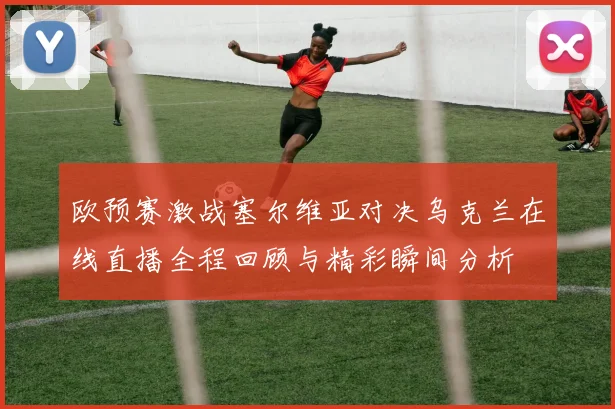 欧预赛激战塞尔维亚对决乌克兰在线直播全程回顾与精彩瞬间分析