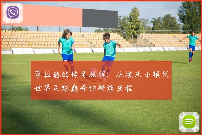 萨拉赫的传奇旅程：从埃及小镇到世界足球巅峰的辉煌历程