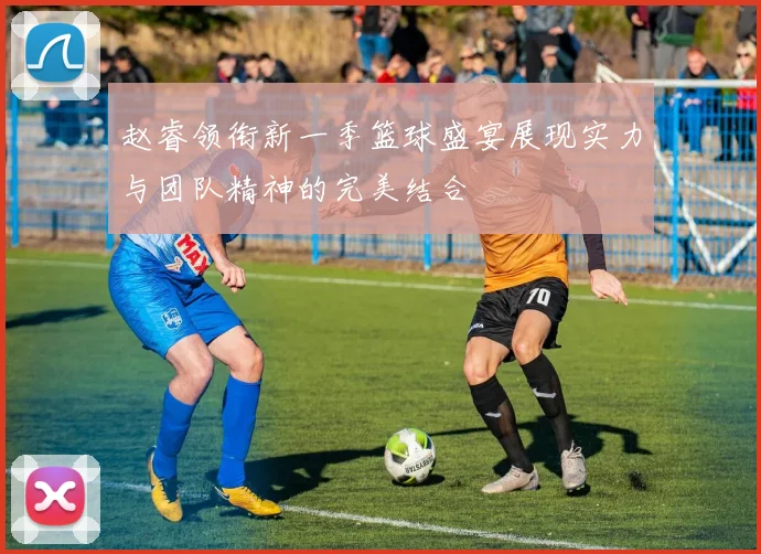 赵睿领衔新一季篮球盛宴展现实力与团队精神的完美结合