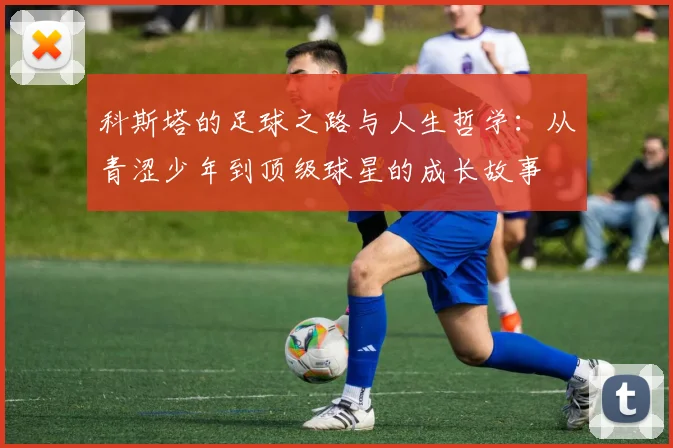 科斯塔的足球之路与人生哲学：从青涩少年到顶级球星的成长故事
