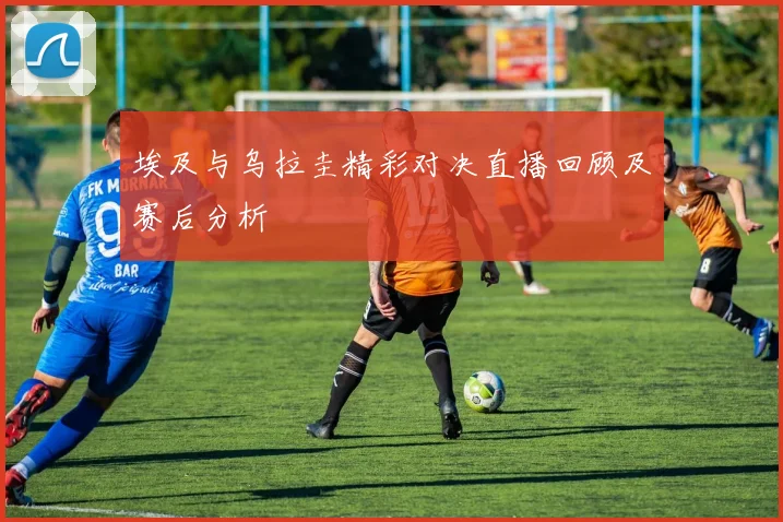 埃及与乌拉圭精彩对决直播回顾及赛后分析