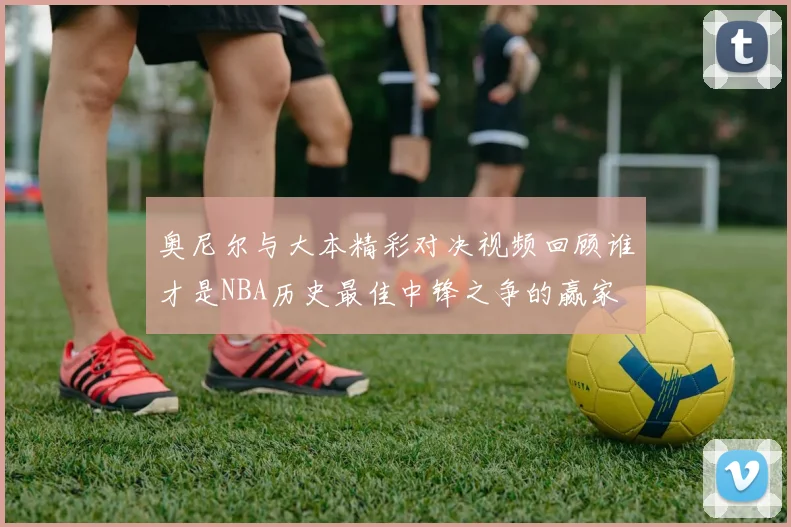 奥尼尔与大本精彩对决视频回顾谁才是NBA历史最佳中锋之争的赢家