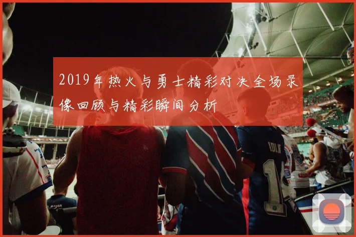 2019年热火与勇士精彩对决全场录像回顾与精彩瞬间分析