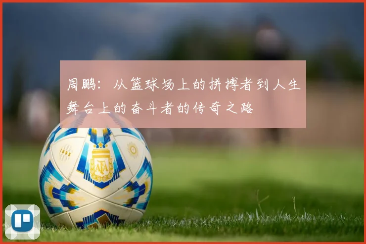 周鹏：从篮球场上的拼搏者到人生舞台上的奋斗者的传奇之路