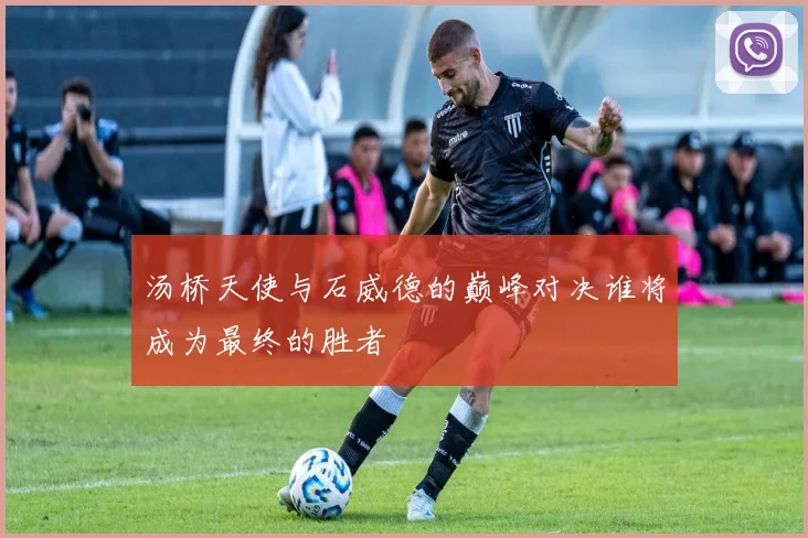 汤桥天使与石威德的巅峰对决谁将成为最终的胜者
