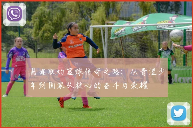 易建联的篮球传奇之路：从青涩少年到国家队核心的奋斗与荣耀