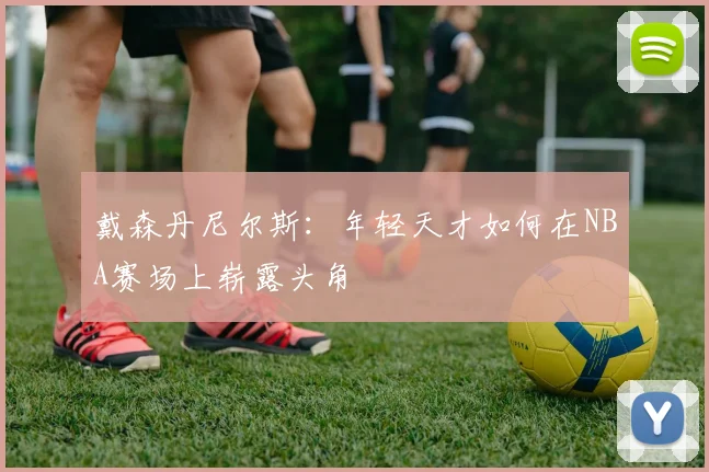 戴森丹尼尔斯：年轻天才如何在NBA赛场上崭露头角