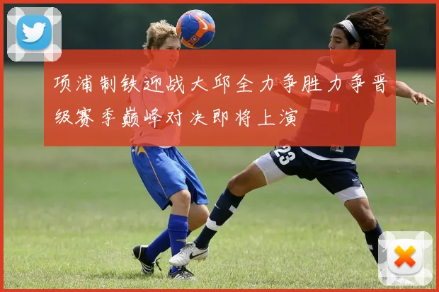 项浦制铁迎战大邱全力争胜力争晋级赛季巅峰对决即将上演